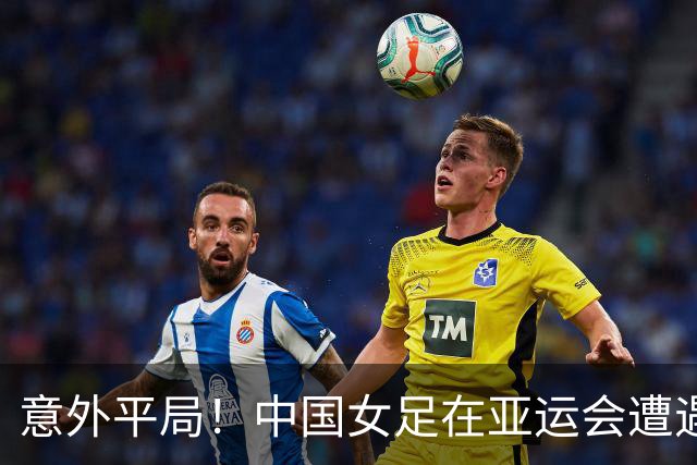 意外平局！中国女足在亚运会遭遇乌兹别克斯坦冷风